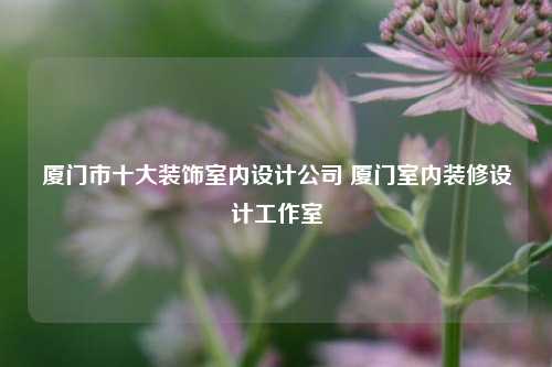 廈門(mén)市十大裝飾室內(nèi)設(shè)計(jì)公司 廈門(mén)室內(nèi)裝修設(shè)計(jì)工作室